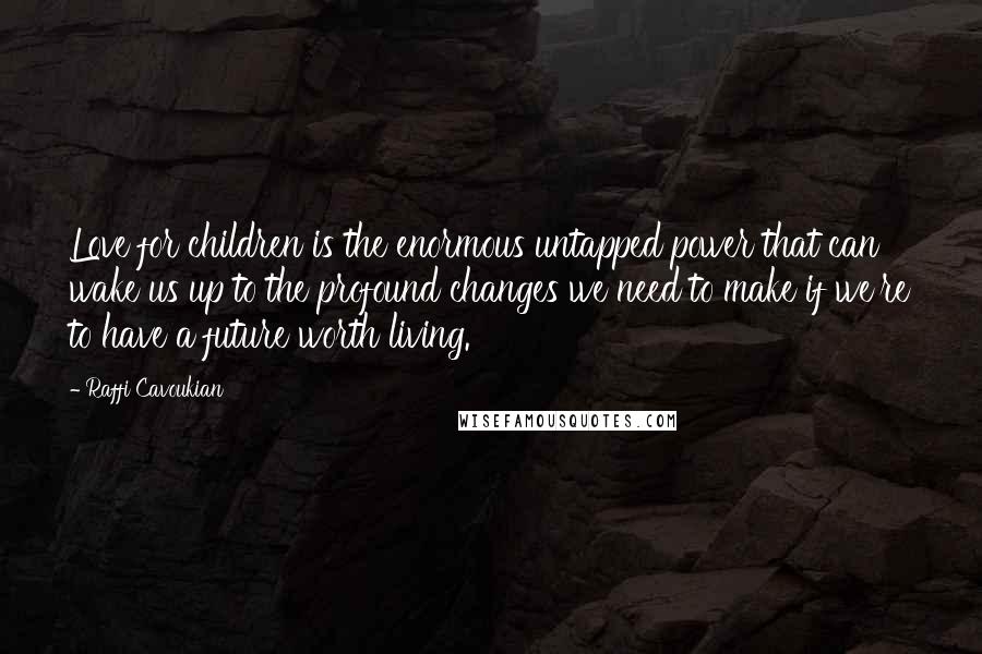 Raffi Cavoukian Quotes: Love for children is the enormous untapped power that can wake us up to the profound changes we need to make if we're to have a future worth living.