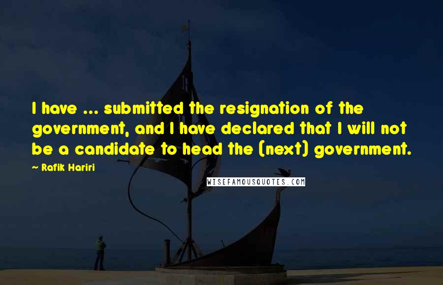 Rafik Hariri Quotes: I have ... submitted the resignation of the government, and I have declared that I will not be a candidate to head the (next) government.
