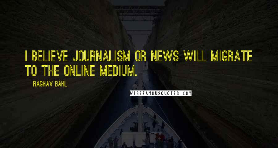 Raghav Bahl Quotes: I believe journalism or news will migrate to the online medium.