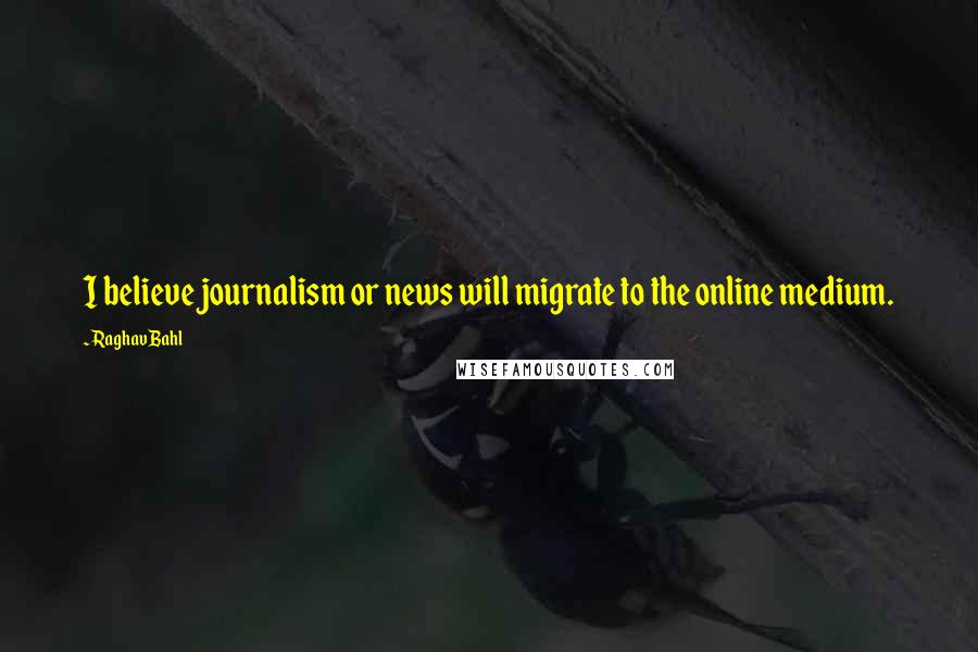 Raghav Bahl Quotes: I believe journalism or news will migrate to the online medium.