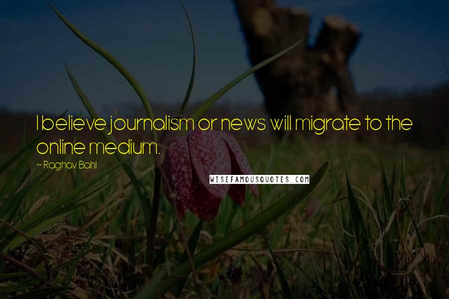 Raghav Bahl Quotes: I believe journalism or news will migrate to the online medium.