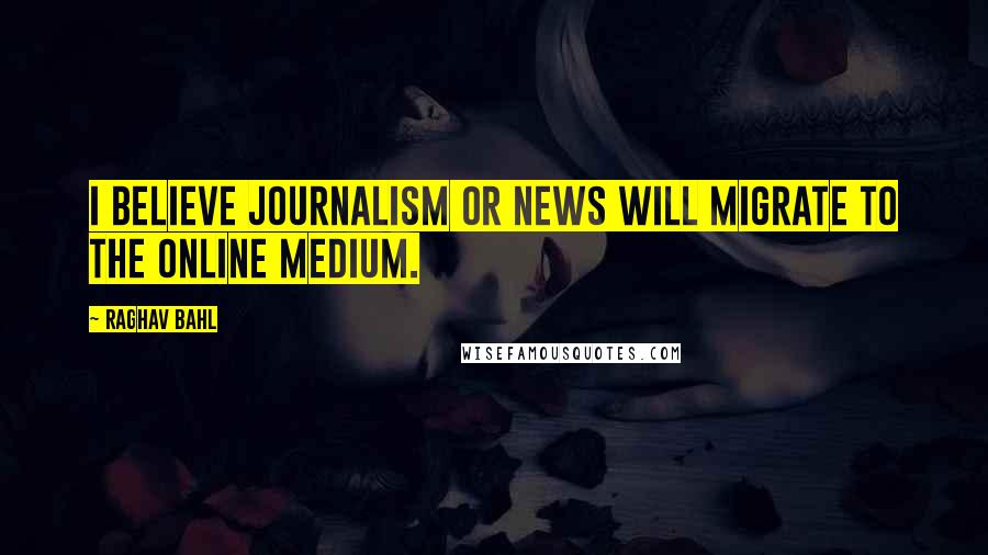 Raghav Bahl Quotes: I believe journalism or news will migrate to the online medium.