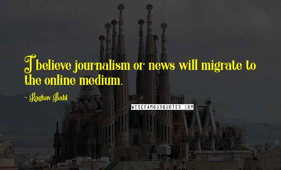 Raghav Bahl Quotes: I believe journalism or news will migrate to the online medium.