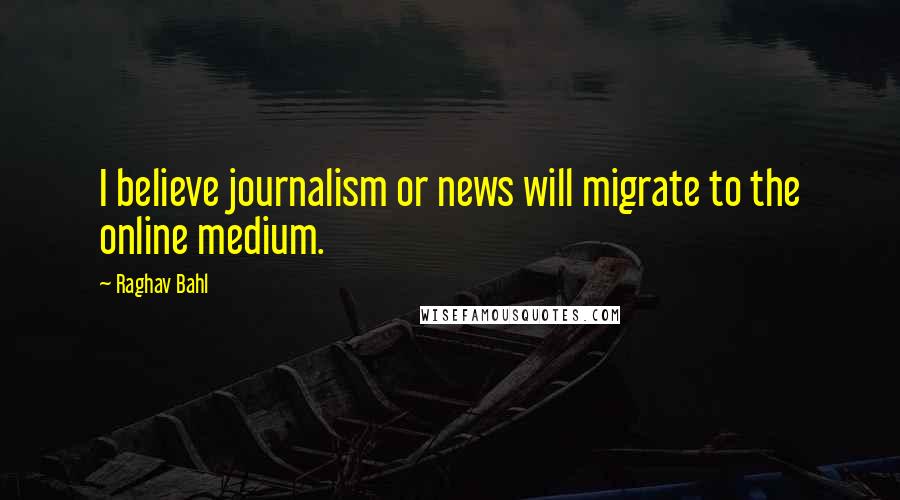 Raghav Bahl Quotes: I believe journalism or news will migrate to the online medium.