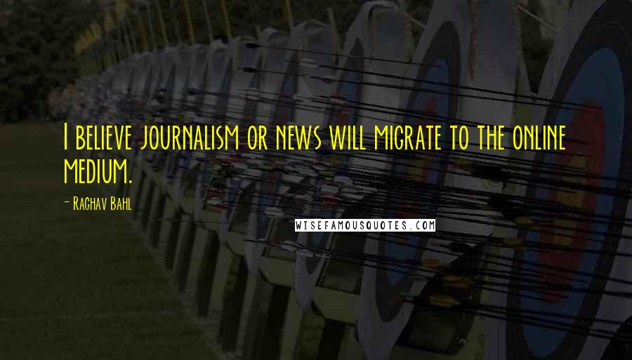 Raghav Bahl Quotes: I believe journalism or news will migrate to the online medium.