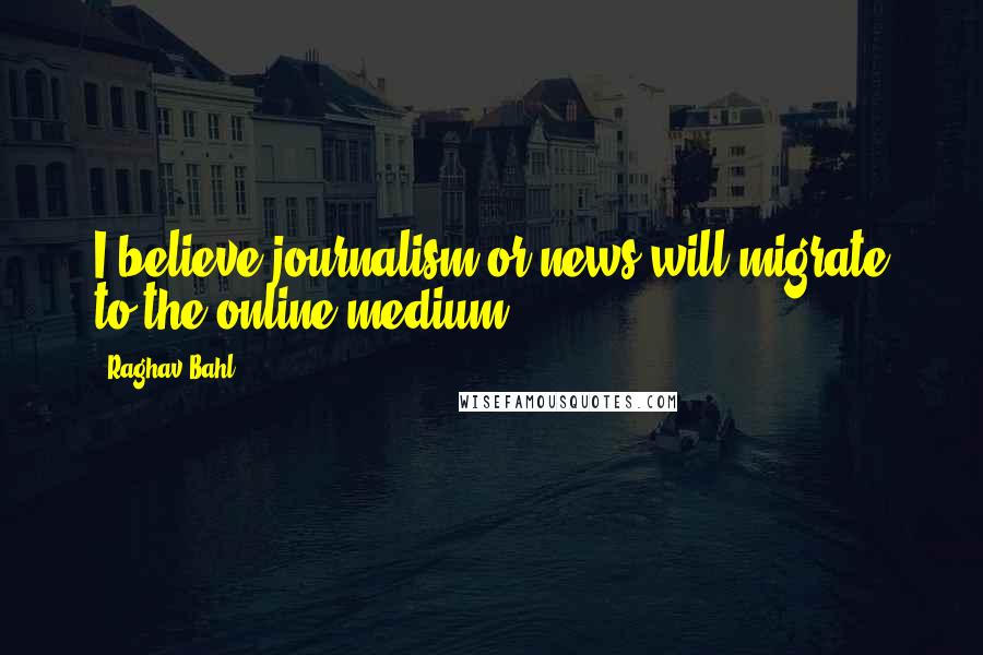 Raghav Bahl Quotes: I believe journalism or news will migrate to the online medium.