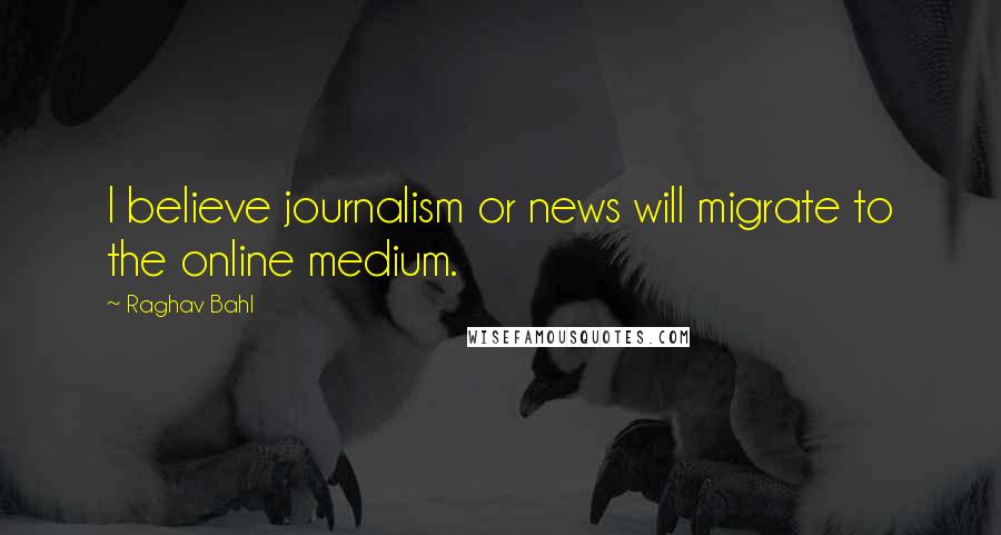 Raghav Bahl Quotes: I believe journalism or news will migrate to the online medium.