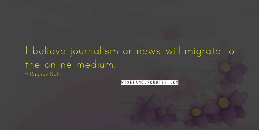 Raghav Bahl Quotes: I believe journalism or news will migrate to the online medium.