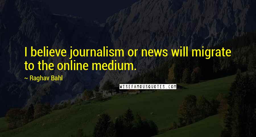 Raghav Bahl Quotes: I believe journalism or news will migrate to the online medium.