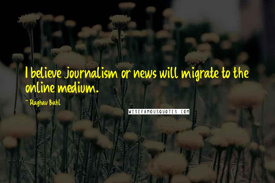 Raghav Bahl Quotes: I believe journalism or news will migrate to the online medium.