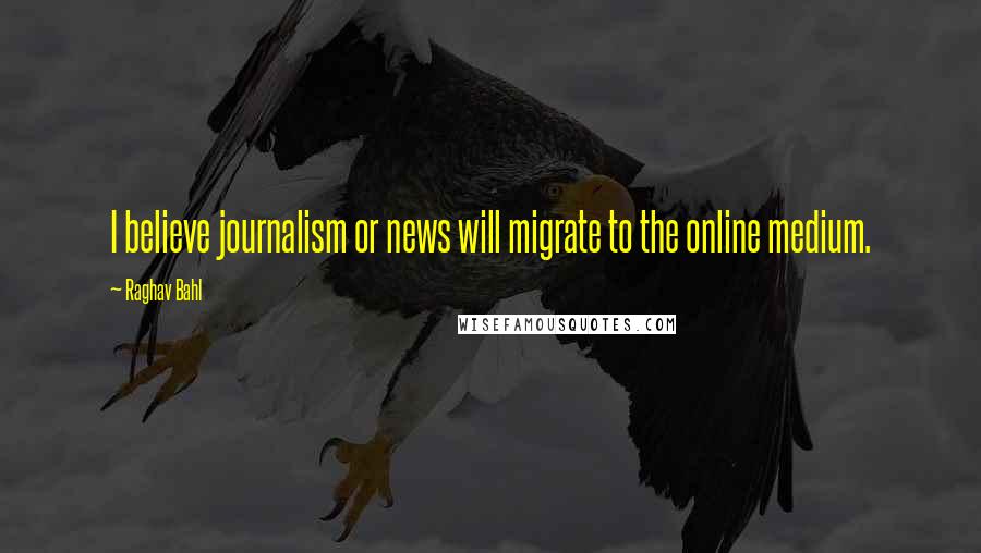 Raghav Bahl Quotes: I believe journalism or news will migrate to the online medium.