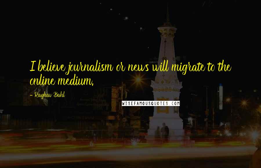 Raghav Bahl Quotes: I believe journalism or news will migrate to the online medium.