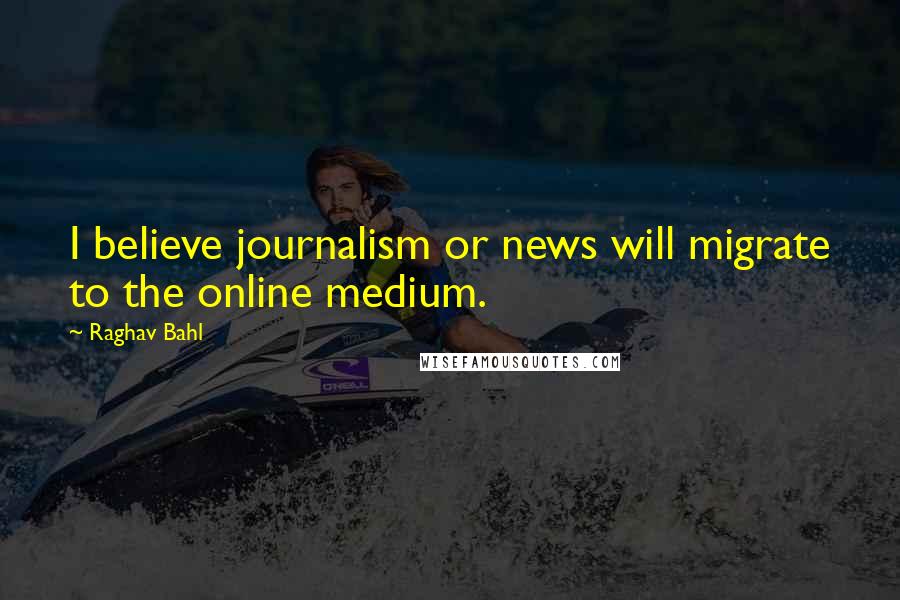 Raghav Bahl Quotes: I believe journalism or news will migrate to the online medium.