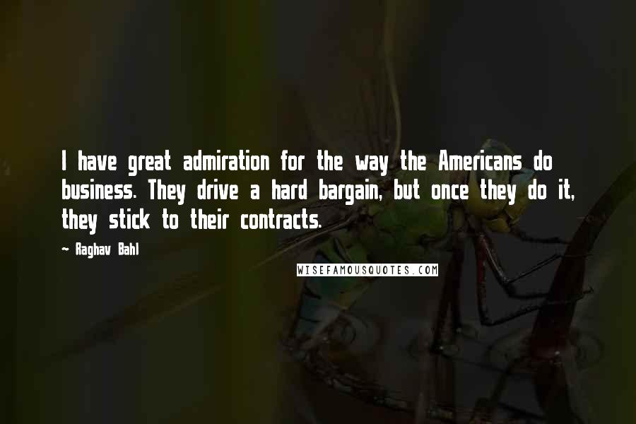 Raghav Bahl Quotes: I have great admiration for the way the Americans do business. They drive a hard bargain, but once they do it, they stick to their contracts.