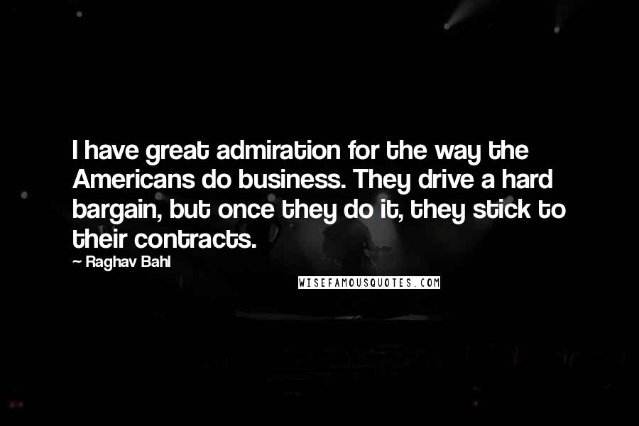 Raghav Bahl Quotes: I have great admiration for the way the Americans do business. They drive a hard bargain, but once they do it, they stick to their contracts.