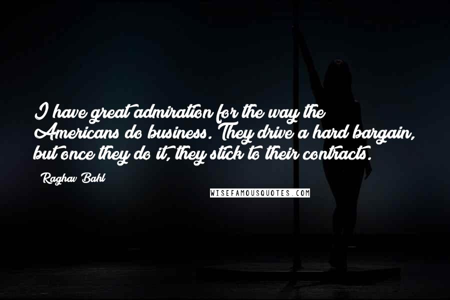 Raghav Bahl Quotes: I have great admiration for the way the Americans do business. They drive a hard bargain, but once they do it, they stick to their contracts.