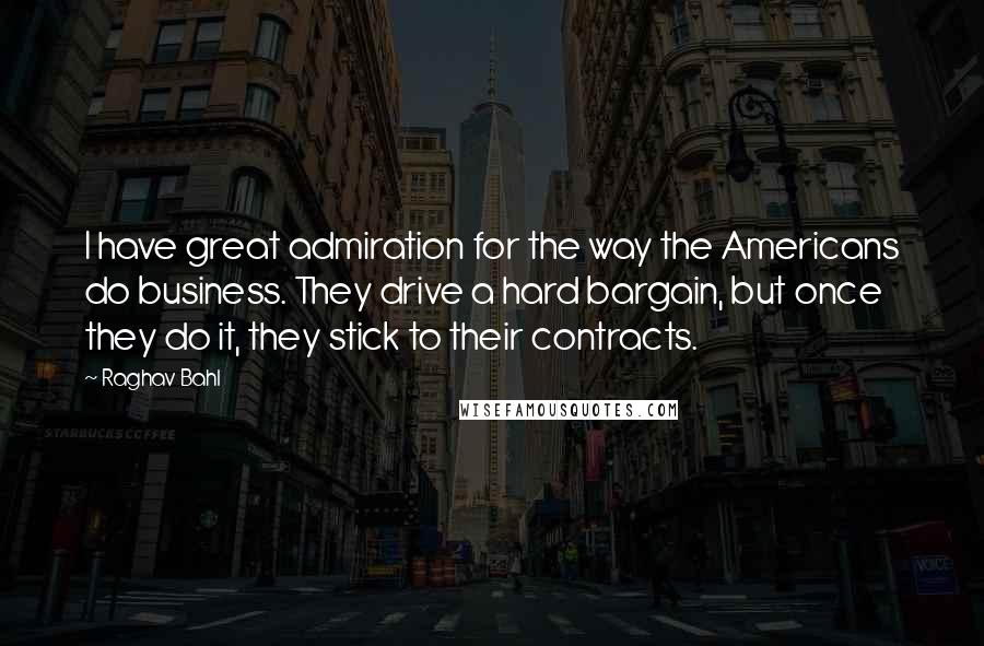 Raghav Bahl Quotes: I have great admiration for the way the Americans do business. They drive a hard bargain, but once they do it, they stick to their contracts.