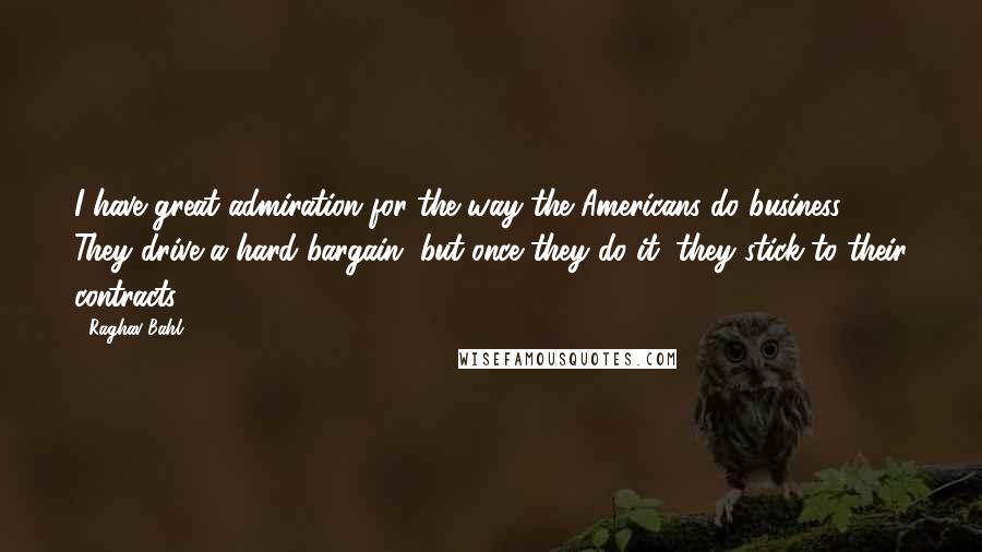 Raghav Bahl Quotes: I have great admiration for the way the Americans do business. They drive a hard bargain, but once they do it, they stick to their contracts.