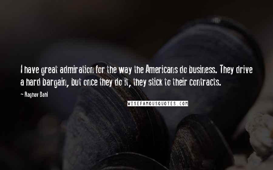 Raghav Bahl Quotes: I have great admiration for the way the Americans do business. They drive a hard bargain, but once they do it, they stick to their contracts.