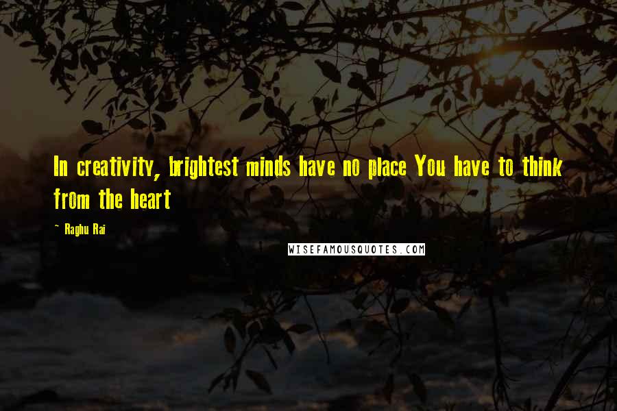 Raghu Rai Quotes: In creativity, brightest minds have no place You have to think from the heart
