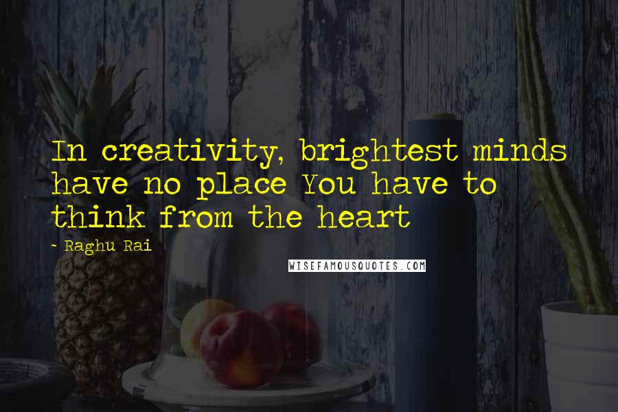 Raghu Rai Quotes: In creativity, brightest minds have no place You have to think from the heart