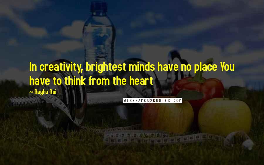 Raghu Rai Quotes: In creativity, brightest minds have no place You have to think from the heart