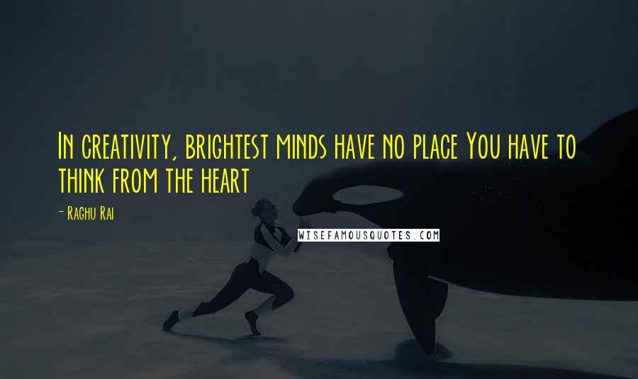 Raghu Rai Quotes: In creativity, brightest minds have no place You have to think from the heart