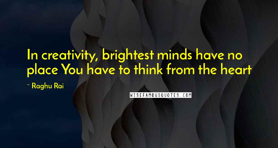 Raghu Rai Quotes: In creativity, brightest minds have no place You have to think from the heart