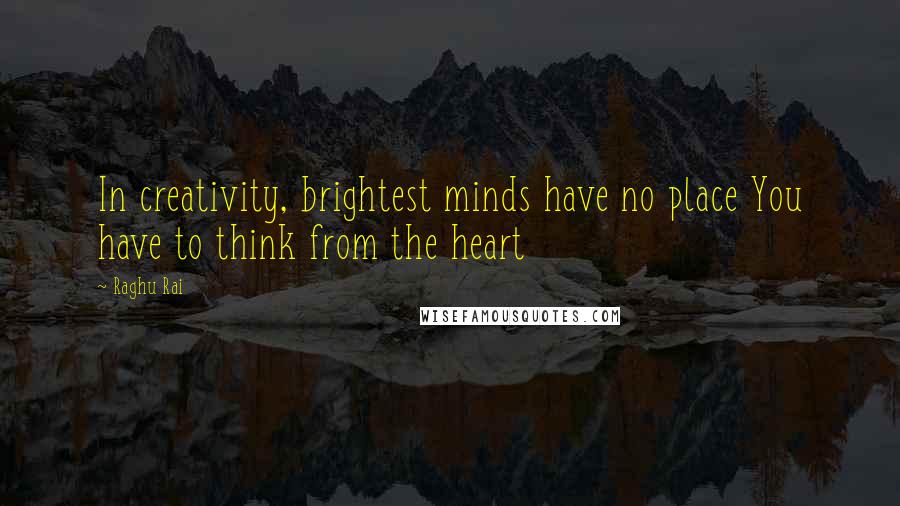 Raghu Rai Quotes: In creativity, brightest minds have no place You have to think from the heart