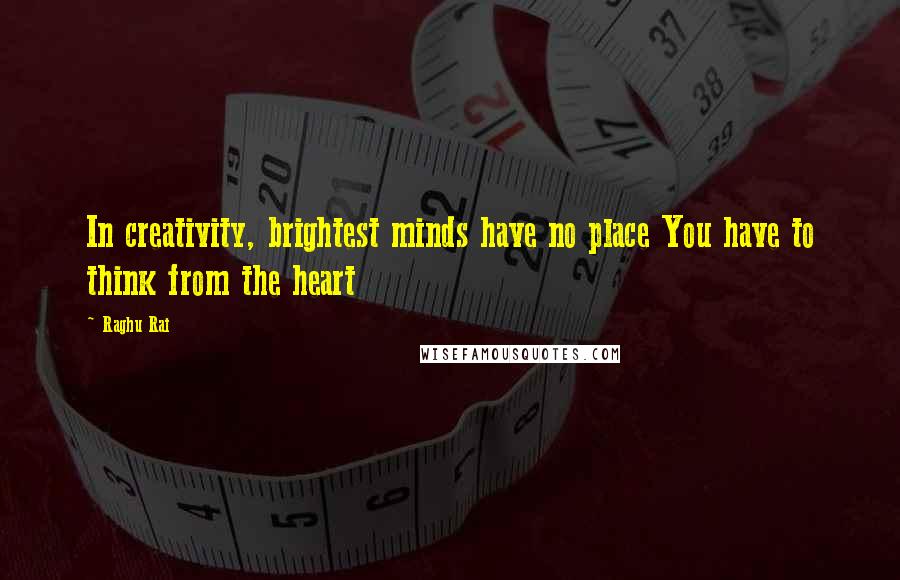 Raghu Rai Quotes: In creativity, brightest minds have no place You have to think from the heart