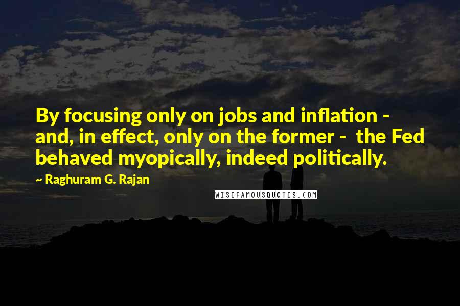 Raghuram G. Rajan Quotes: By focusing only on jobs and inflation - and, in effect, only on the former -  the Fed behaved myopically, indeed politically.