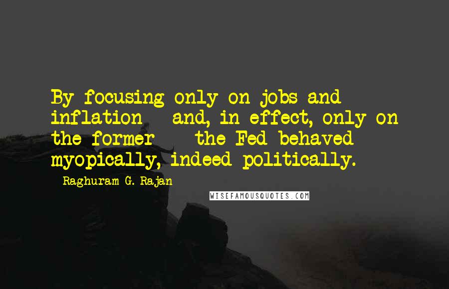Raghuram G. Rajan Quotes: By focusing only on jobs and inflation - and, in effect, only on the former - the Fed behaved myopically, indeed politically.