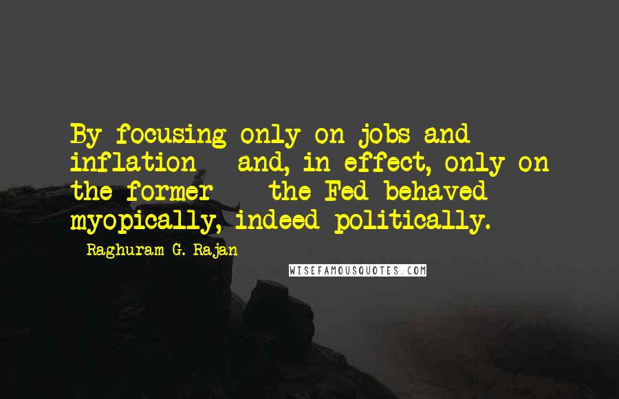 Raghuram G. Rajan Quotes: By focusing only on jobs and inflation - and, in effect, only on the former -  the Fed behaved myopically, indeed politically.