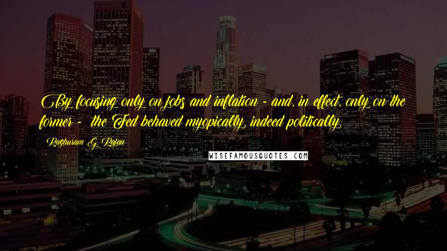 Raghuram G. Rajan Quotes: By focusing only on jobs and inflation - and, in effect, only on the former -  the Fed behaved myopically, indeed politically.