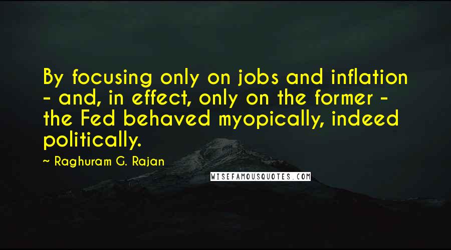 Raghuram G. Rajan Quotes: By focusing only on jobs and inflation - and, in effect, only on the former - the Fed behaved myopically, indeed politically.