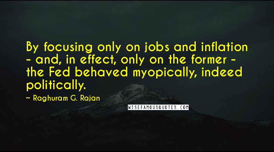 Raghuram G. Rajan Quotes: By focusing only on jobs and inflation - and, in effect, only on the former -  the Fed behaved myopically, indeed politically.