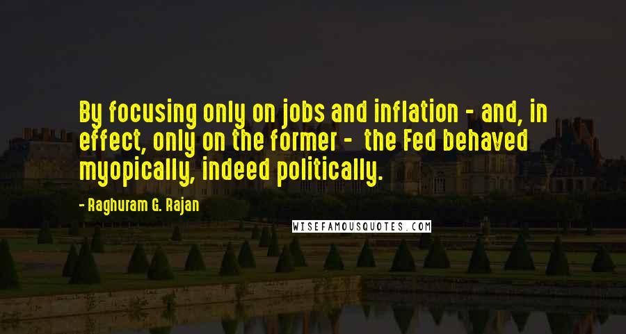 Raghuram G. Rajan Quotes: By focusing only on jobs and inflation - and, in effect, only on the former -  the Fed behaved myopically, indeed politically.