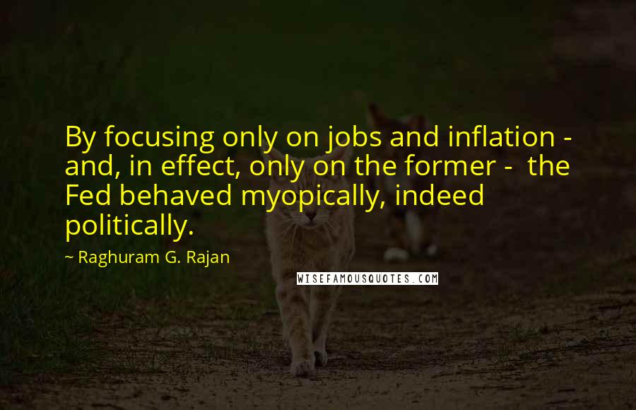 Raghuram G. Rajan Quotes: By focusing only on jobs and inflation - and, in effect, only on the former -  the Fed behaved myopically, indeed politically.