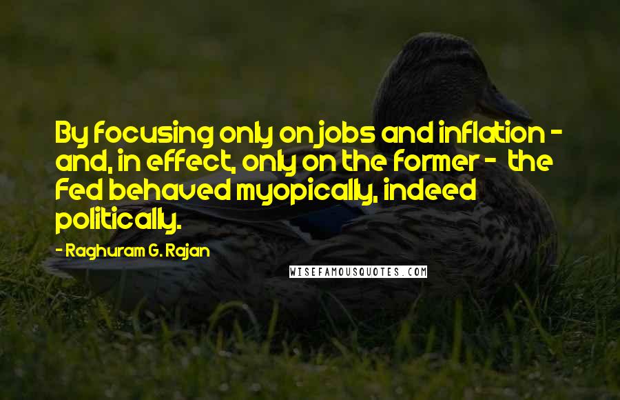 Raghuram G. Rajan Quotes: By focusing only on jobs and inflation - and, in effect, only on the former -  the Fed behaved myopically, indeed politically.