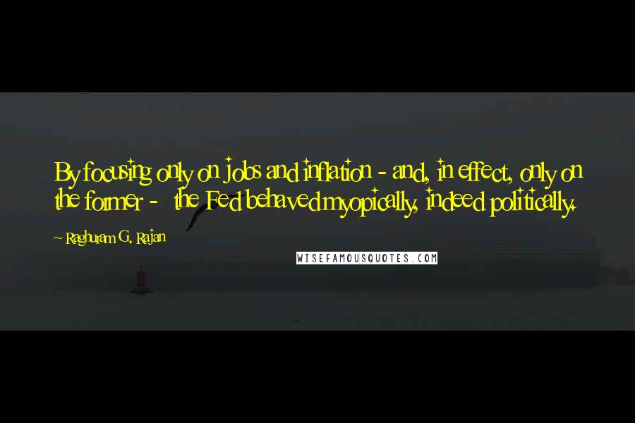 Raghuram G. Rajan Quotes: By focusing only on jobs and inflation - and, in effect, only on the former -  the Fed behaved myopically, indeed politically.