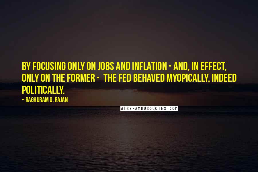 Raghuram G. Rajan Quotes: By focusing only on jobs and inflation - and, in effect, only on the former -  the Fed behaved myopically, indeed politically.