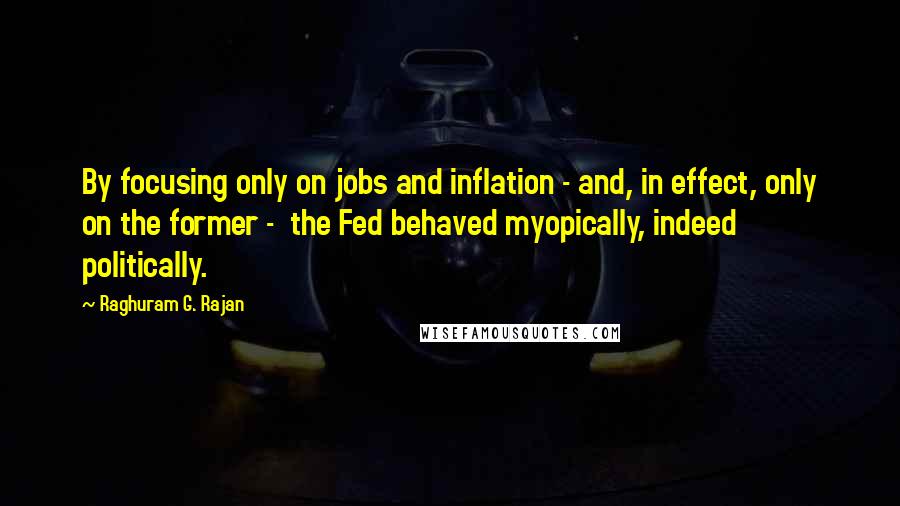 Raghuram G. Rajan Quotes: By focusing only on jobs and inflation - and, in effect, only on the former - the Fed behaved myopically, indeed politically.