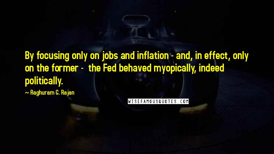 Raghuram G. Rajan Quotes: By focusing only on jobs and inflation - and, in effect, only on the former -  the Fed behaved myopically, indeed politically.