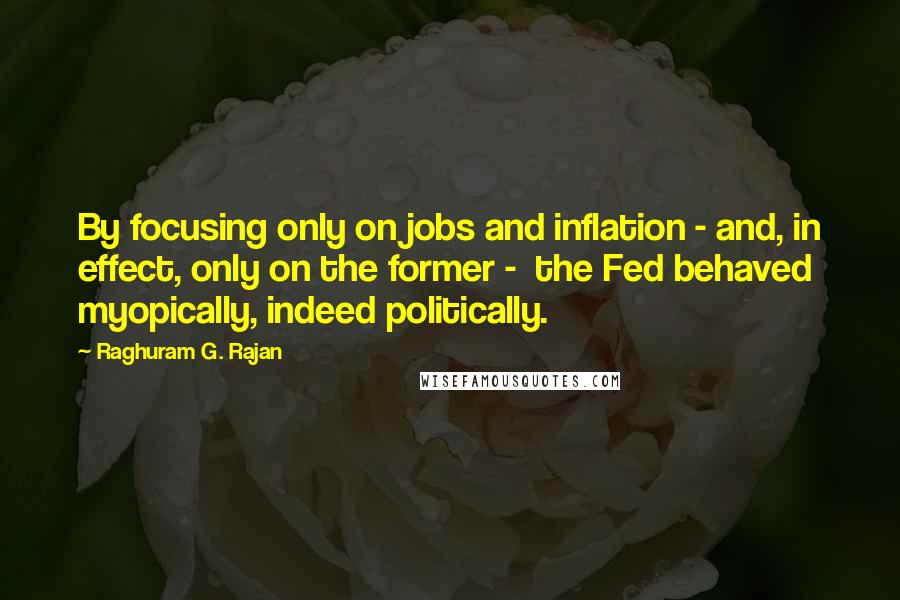 Raghuram G. Rajan Quotes: By focusing only on jobs and inflation - and, in effect, only on the former -  the Fed behaved myopically, indeed politically.