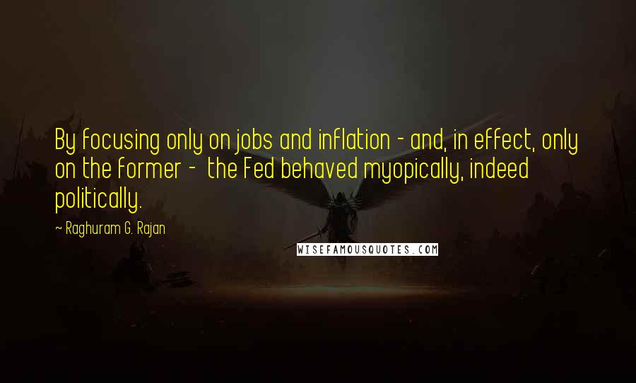 Raghuram G. Rajan Quotes: By focusing only on jobs and inflation - and, in effect, only on the former -  the Fed behaved myopically, indeed politically.