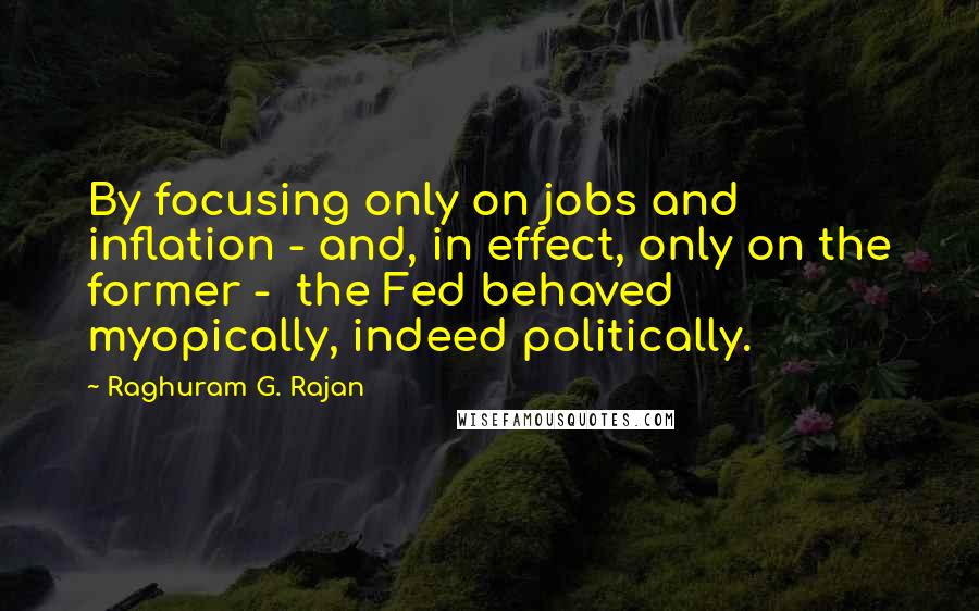 Raghuram G. Rajan Quotes: By focusing only on jobs and inflation - and, in effect, only on the former - the Fed behaved myopically, indeed politically.
