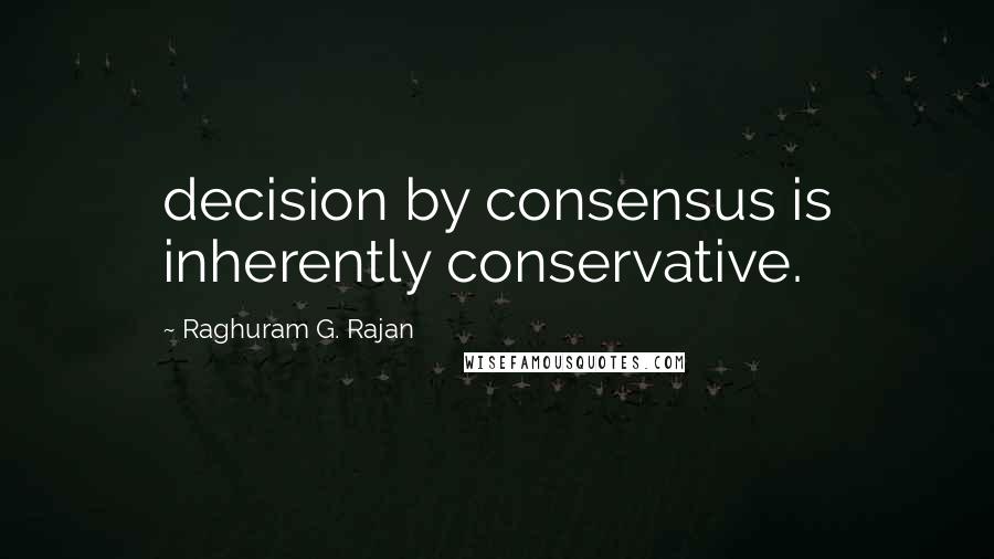 Raghuram G. Rajan Quotes: decision by consensus is inherently conservative.