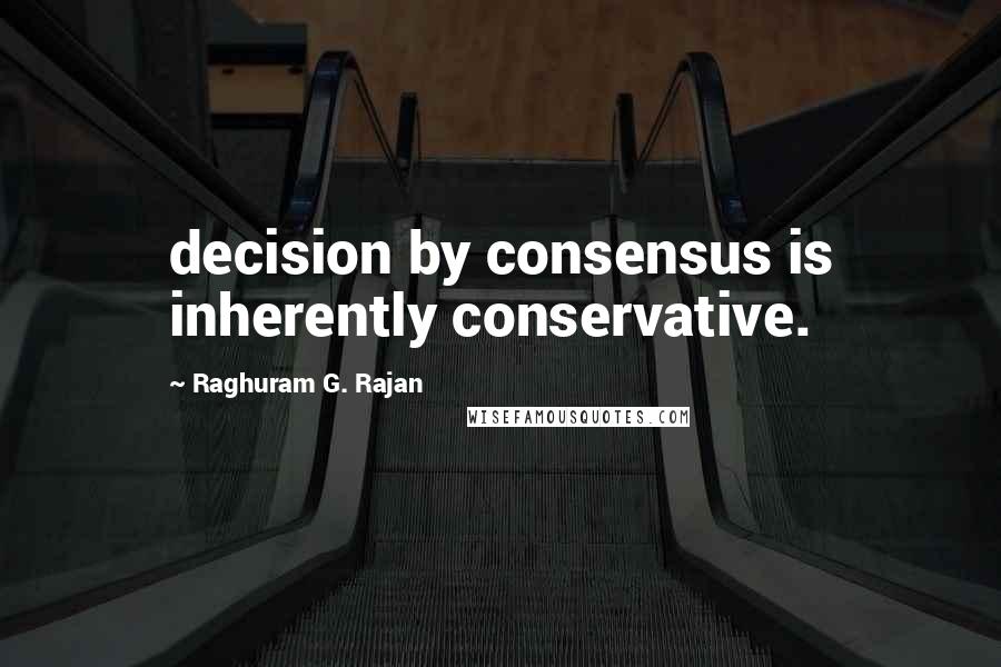 Raghuram G. Rajan Quotes: decision by consensus is inherently conservative.