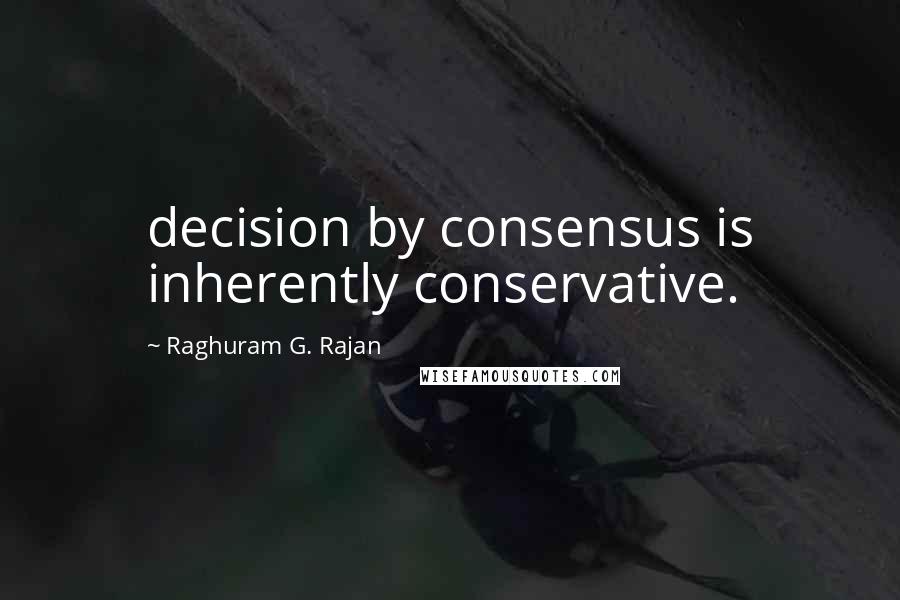 Raghuram G. Rajan Quotes: decision by consensus is inherently conservative.