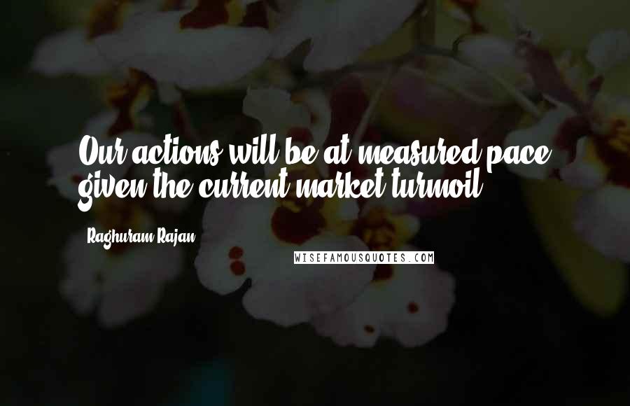 Raghuram Rajan Quotes: Our actions will be at measured pace given the current market turmoil.